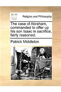 The Case of Abraham, Commanded to Offer Up His Son Isaac in Sacrifice, Fairly Reasoned.