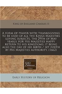 A Form of Prayer with Thanksgiving to Be Used of All the Kings Majesties Loving Subjects, the 29th of May Yearly, for His Majesties Happy Return to His Kingdoms: It Being Also the Day of His Birth / Set Forth by His Majesties Authority. (1662)