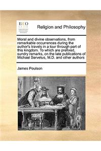 Moral and divine observations, from remarkable occurrences during the author's travels in a tour through part of this kingdom. To which are prefixed, sundry remarks, on the late publications of Michael Servetus, M.D. and other authors