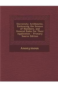 University Arithmetic, Embracing the Science of Numbers, and General Rules for Their Application - Primary Source Edition
