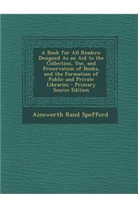 A Book for All Readers: Designed as an Aid to the Collection, Use, and Preservation of Books, and the Formation of Public and Private Librarie