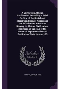 A Lecture on African Civilization. Including a Brief Outline of the Social and Moral Condition of Africa; And the Relations of American Slavery to African Civilization. Delivered in the Hall of the House of Representatives of the State of Ohio, Jan