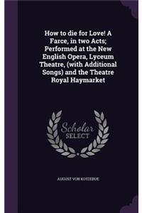 How to Die for Love! a Farce, in Two Acts; Performed at the New English Opera, Lyceum Theatre, (with Additional Songs) and the Theatre Royal Haymarket