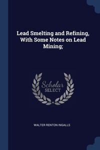 Lead Smelting and Refining, With Some Notes on Lead Mining;