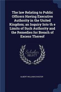 law Relating to Public Officers Having Executive Authority in the United Kingdom; an Inquiry Into th e Limits of Such Authority and the Remedies for Breach of Excess Thereof