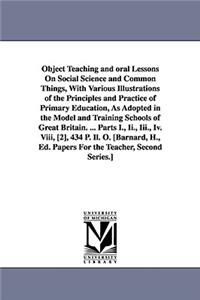 Object Teaching and oral Lessons On Social Science and Common Things, With Various Illustrations of the Principles and Practice of Primary Education, As Adopted in the Model and Training Schools of Great Britain. ... Parts I., Ii., Iii., Iv. Viii,
