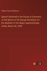 Speech Delivered in the House of Commons on the Motion of Sir George Strickland, for the Abolition of the Negro Apprenticeship, Friday, March 30, 1838