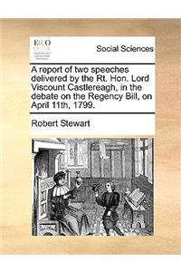 A report of two speeches delivered by the Rt. Hon. Lord Viscount Castlereagh, in the debate on the Regency Bill, on April 11th, 1799.