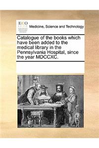 Catalogue of the Books Which Have Been Added to the Medical Library in the Pennsylvania Hospital, Since the Year MDCCXC.