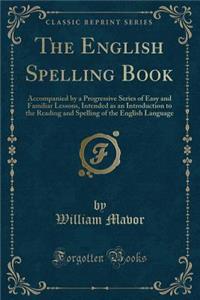 The English Spelling Book: Accompanied by a Progressive Series of Easy and Familiar Lessons, Intended as an Introduction to the Reading and Spelling of the English Language (Classic Reprint)