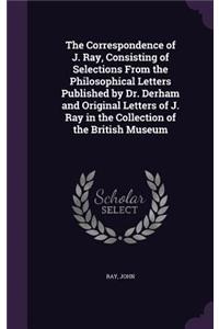 The Correspondence of J. Ray, Consisting of Selections From the Philosophical Letters Published by Dr. Derham and Original Letters of J. Ray in the Collection of the British Museum