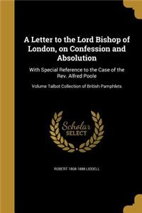 Letter to the Lord Bishop of London, on Confession and Absolution: With Special Reference to the Case of the Rev. Alfred Poole; Volume Talbot Collection of British Pamphlets