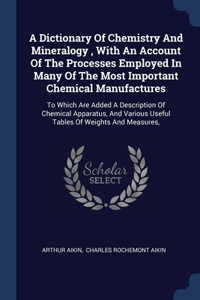 A Dictionary Of Chemistry And Mineralogy, With An Account Of The Processes Employed In Many Of The Most Important Chemical Manufactures: To Which Are Added A Description Of Chemical Apparatus, And Various Useful Tables Of Weights And Measures,