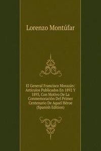 El General Francisco Morazan: Articulos Publicados En 1892 Y 1893, Con Motivo De La Conmemoracion Del Primer Centenario De Aquel Heroe (Spanish Edition)