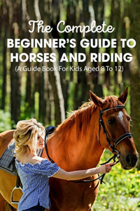 Complete Beginner's Guide To Horses And Riding A Guide Book For Kids Aged 8 To 12