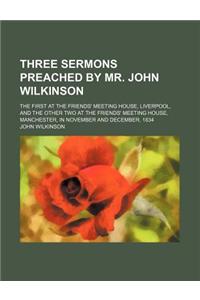Three Sermons Preached by Mr. John Wilkinson; The First at the Friends' Meeting House, Liverpool, and the Other Two at the Friends' Meeting House, Man