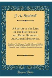A Sketch of the Life of the Honourable and Right Reverend Alexander Macdonell: Chaplain of the Glengarry Fencible of British Highland Regiment, First Catholic Bishop of Upper Canada, and a Member of the Legislative Council of the Province