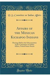 Affairs of the Mexican Kickapoo Indians: Hearings Before the Subcommittee of the Committee on Indian Affairs, United States Senate (Classic Reprint)