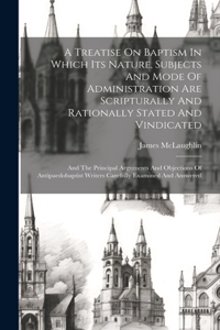 A Treatise On Baptism In Which Its Nature, Subjects And Mode Of Administration Are Scripturally And Rationally Stated And Vindicated