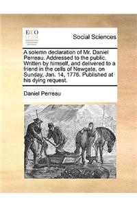 A Solemn Declaration of Mr. Daniel Perreau. Addressed to the Public. Written by Himself, and Delivered to a Friend in the Cells of Newgate, on Sunday, Jan. 14, 1776. Published at His Dying Request.
