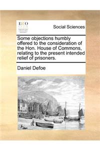 Some Objections Humbly Offered to the Consideration of the Hon. House of Commons, Relating to the Present Intended Relief of Prisoners.