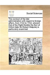 The Conduct of the Late Administration with Regard to Foreign Affairs, from 1722 to 1742, Wherein That of the Right Honble the Earl of Orford (Late Sir Robert Walpole) Is Particularly Examined