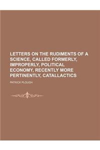 Letters on the Rudiments of a Science, Called Formerly, Improperly, Political Economy, Recently More Pertinently, Catallactics