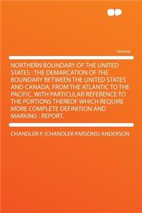 Northern Boundary of the United States: The Demarcation of the Boundary Between the United States and Canada, from the Atlantic to the Pacific, with Particular Reference to the Portions Thereof Which Require More Complete Definition and Marking: Re