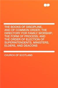 The Books of Discipline, and of Common Order; The Directory for Family Worship; The Form of Process; And the Order of Election of Superintendents, Ministers, Elders, and Deacons