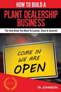 How to Build a Plant Dealership Business (Special Edition): The Only Bthe Only Book You Need to Launch, Grow & Succeedook You Need to Launch, Grow & Succeed