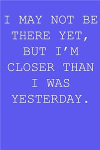 I may not be there yet, but i'm closer than I was yesterday.