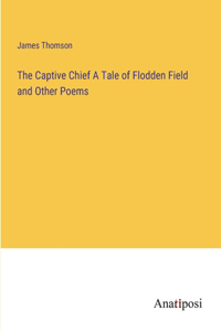 The Captive Chief A Tale of Flodden Field and Other Poems