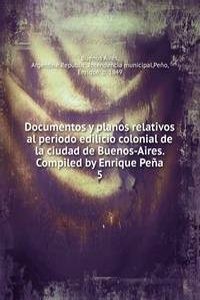 Documentos y planos relativos al periodo edilicio colonial de la ciudad de Buenos-Aires. Compiled by Enrique Pena