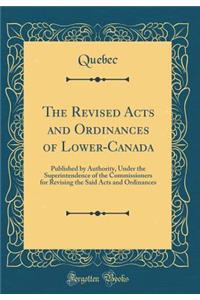 The Revised Acts and Ordinances of Lower-Canada: Published by Authority, Under the Superintendence of the Commissioners for Revising the Said Acts and Ordinances (Classic Reprint)