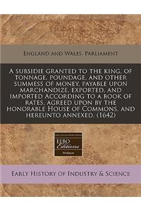 A Subsidie Granted to the King, of Tonnage, Poundage, and Other Summess of Money, Payable Upon Marchandize, Exported, and Imported According to a Book of Rates, Agreed Upon by the Honorable House of Commons, and Hereunto Annexed. (1642)