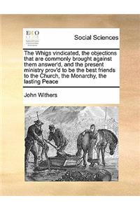 The Whigs vindicated, the objections that are commonly brought against them answer'd, and the present ministry prov'd to be the best friends to the Church, the Monarchy, the lasting Peace