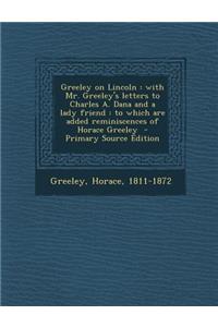 Greeley on Lincoln: With Mr. Greeley's Letters to Charles A. Dana and a Lady Friend: To Which Are Added Reminiscences of Horace Greeley