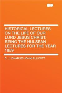 Historical Lectures on the Life of Our Lord Jesus Christ; Being the Hulsean Lectures for the Year 1859