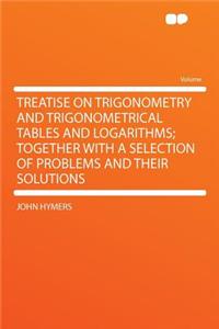 Treatise on Trigonometry and Trigonometrical Tables and Logarithms; Together with a Selection of Problems and Their Solutions