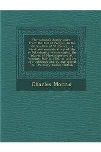 The Volcano's Deadly Work: From the Fall of Pompeii to the Destruction of St. Pierre ... a Vivid and Accurate Story of the Awful Calamity Which Visited the Islands of Martinique and St. Vincent, May 8, 1902, as Told by Eye-Witnesses and by Our Spec