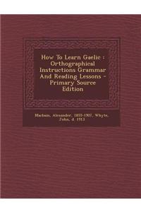 How to Learn Gaelic: Orthographical Instructions Grammar and Reading Lessons - Primary Source Edition