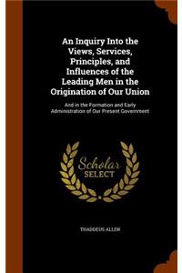 Inquiry Into the Views, Services, Principles, and Influences of the Leading Men in the Origination of Our Union: And in the Formation and Early Administration of Our Present Government