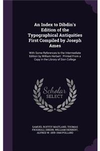 An Index to Dibdin's Edition of the Typographical Antiquities First Compiled by Joseph Ames