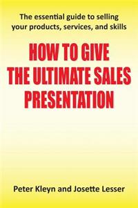 How to Give the Ultimate Sales Presentation - The Essential Guide to Selling Your Products, Services and Skills