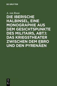 Die Iberische Halbinsel, Eine Monographie Aus Dem Gesichtspunkte Des Militairs, Abt.1: Das Kriegstheater Zwischen Dem Ebro Und Den Pyrenäen