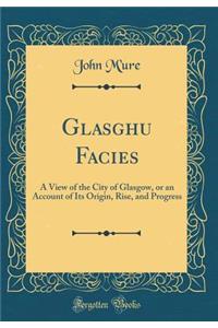 Glasghu Facies: A View of the City of Glasgow, or an Account of Its Origin, Rise, and Progress (Classic Reprint)