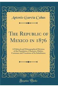 The Republic of Mexico in 1876: A Political and Ethnographical Division of the Population, Character, Habits, Costumes and Vocations of Its Inhabitants (Classic Reprint)