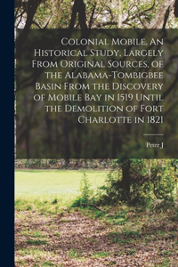 Colonial Mobile. An Historical Study, Largely From Original Sources, of the Alabama-Tombigbee Basin From the Discovery of Mobile bay in 1519 Until the Demolition of Fort Charlotte in 1821