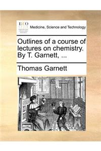 Outlines of a Course of Lectures on Chemistry. by T. Garnett, ...