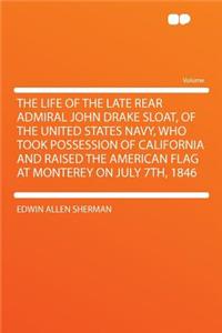 The Life of the Late Rear Admiral John Drake Sloat, of the United States Navy, Who Took Possession of California and Raised the American Flag at Monterey on July 7th, 1846